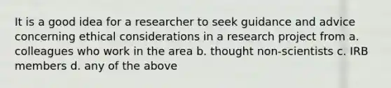 It is a good idea for a researcher to seek guidance and advice concerning ethical considerations in a research project from a. colleagues who work in the area b. thought non-scientists c. IRB members d. any of the above