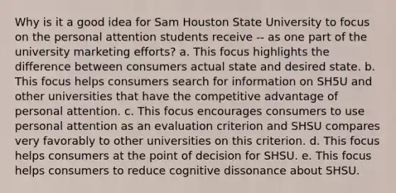 Why is it a good idea for Sam Houston State University to focus on the personal attention students receive -- as one part of the university marketing efforts? a. This focus highlights the difference between consumers actual state and desired state. b. This focus helps consumers search for information on SH5U and other universities that have the competitive advantage of personal attention. c. This focus encourages consumers to use personal attention as an evaluation criterion and SHSU compares very favorably to other universities on this criterion. d. This focus helps consumers at the point of decision for SHSU. e. This focus helps consumers to reduce cognitive dissonance about SHSU.