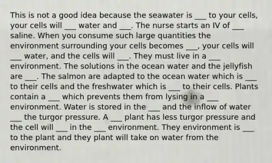 This is not a good idea because the seawater is ___ to your cells, your cells will ___ water and ___. The nurse starts an IV of ___ saline. When you consume such large quantities the environment surrounding your cells becomes ___, your cells will ___ water, and the cells will ___. They must live in a ___ environment. The solutions in the ocean water and the jellyfish are ___. The salmon are adapted to the ocean water which is ___ to their cells and the freshwater which is ___ to their cells. Plants contain a ___ which prevents them from lysing in a ___ environment. Water is stored in the ___ and the inflow of water ___ the turgor pressure. A ___ plant has less turgor pressure and the cell will ___ in the ___ environment. They environment is ___ to the plant and they plant will take on water from the environment.