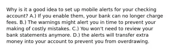 Why is it a good idea to set up mobile alerts for your checking account? A.) If you enable them, your bank can no longer charge fees. B.) The warnings might alert you in time to prevent your making of costly mistakes. C.) You won't need to review your bank statements anymore. D.) the alerts will transfer extra money into your account to prevent you from overdrawing.