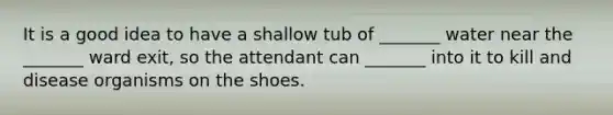 It is a good idea to have a shallow tub of _______ water near the _______ ward exit, so the attendant can _______ into it to kill and disease organisms on the shoes.