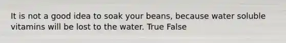 It is not a good idea to soak your beans, because water soluble vitamins will be lost to the water. True False