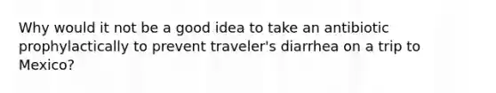 Why would it not be a good idea to take an antibiotic prophylactically to prevent traveler's diarrhea on a trip to Mexico?