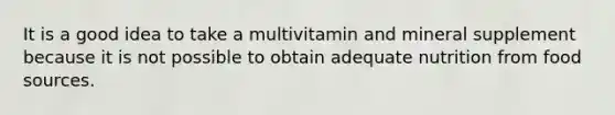 It is a good idea to take a multivitamin and mineral supplement because it is not possible to obtain adequate nutrition from food sources.