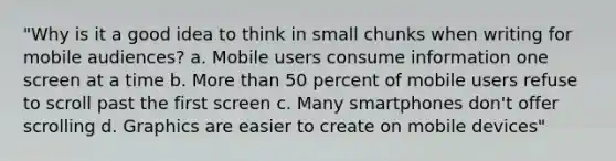 "Why is it a good idea to think in small chunks when writing for mobile audiences? a. Mobile users consume information one screen at a time b. More than 50 percent of mobile users refuse to scroll past the first screen c. Many smartphones don't offer scrolling d. Graphics are easier to create on mobile devices"