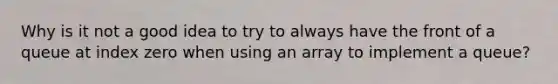 Why is it not a good idea to try to always have the front of a queue at index zero when using an array to implement a queue?