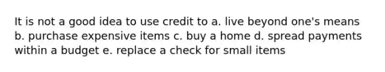 It is not a good idea to use credit to a. live beyond one's means b. purchase expensive items c. buy a home d. spread payments within a budget e. replace a check for small items