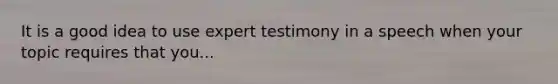 It is a good idea to use expert testimony in a speech when your topic requires that you...