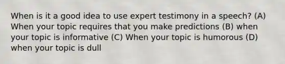 When is it a good idea to use expert testimony in a speech? (A) When your topic requires that you make predictions (B) when your topic is informative (C) When your topic is humorous (D) when your topic is dull