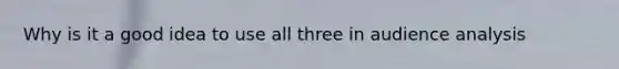 Why is it a good idea to use all three in audience analysis