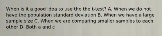 When is it a good idea to use the the t-test? A. When we do not have the population <a href='https://www.questionai.com/knowledge/kqGUr1Cldy-standard-deviation' class='anchor-knowledge'>standard deviation</a> B. When we have a large sample size C. When we are comparing smaller samples to each other D. Both a and c