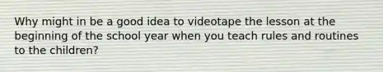 Why might in be a good idea to videotape the lesson at the beginning of the school year when you teach rules and routines to the children?