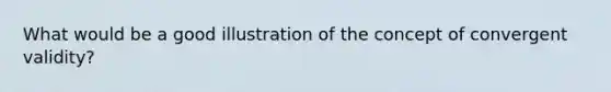 What would be a good illustration of the concept of convergent validity?