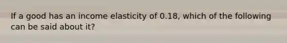 If a good has an income elasticity of 0.18, which of the following can be said about it?