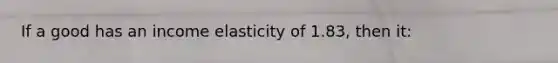 If a good has an income elasticity of 1.83, then it: