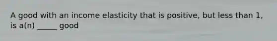 A good with an income elasticity that is positive, but less than 1, is a(n) _____ good