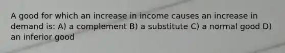 A good for which an increase in income causes an increase in demand is: A) a complement B) a substitute C) a normal good D) an inferior good