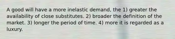 A good will have a more inelastic demand, the 1) greater the availability of close substitutes. 2) broader the definition of the market. 3) longer the period of time. 4) more it is regarded as a luxury.