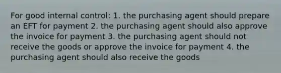 For good internal control: 1. the purchasing agent should prepare an EFT for payment 2. the purchasing agent should also approve the invoice for payment 3. the purchasing agent should not receive the goods or approve the invoice for payment 4. the purchasing agent should also receive the goods