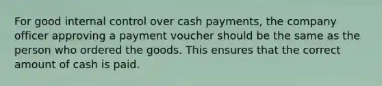 For good internal control over cash​ payments, the company officer approving a payment voucher should be the same as the person who ordered the goods. This ensures that the correct amount of cash is paid.