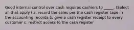 Good internal control over cash requires cashiers to _____. (Select all that apply.) a. record the sales per the cash register tape in the accounting records b. give a cash register receipt to every customer c. restrict access to the cash register