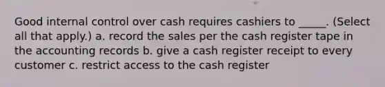 Good internal control over cash requires cashiers to _____. (Select all that apply.) a. record the sales per the cash register tape in the accounting records b. give a cash register receipt to every customer c. restrict access to the cash register