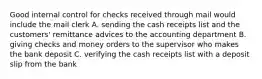 Good internal control for checks received through mail would include the mail clerk A. sending the cash receipts list and the customers' remittance advices to the accounting department B. giving checks and money orders to the supervisor who makes the bank deposit C. verifying the cash receipts list with a deposit slip from the bank