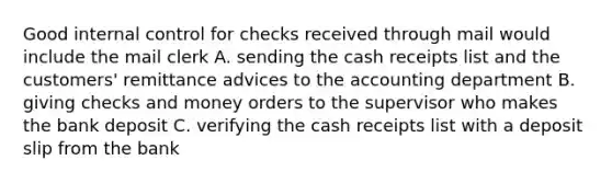 Good internal control for checks received through mail would include the mail clerk A. sending the cash receipts list and the customers' remittance advices to the accounting department B. giving checks and money orders to the supervisor who makes the bank deposit C. verifying the cash receipts list with a deposit slip from the bank