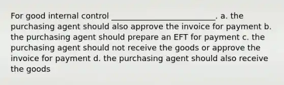 For good internal control __________________________. a. the purchasing agent should also approve the invoice for payment b. the purchasing agent should prepare an EFT for payment c. the purchasing agent should not receive the goods or approve the invoice for payment d. the purchasing agent should also receive the goods