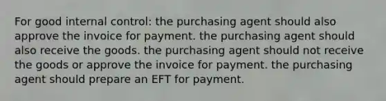 For good internal control: the purchasing agent should also approve the invoice for payment. the purchasing agent should also receive the goods. the purchasing agent should not receive the goods or approve the invoice for payment. the purchasing agent should prepare an EFT for payment.