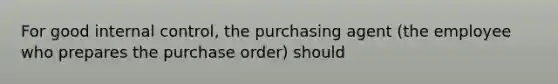 For good internal control, the purchasing agent (the employee who prepares the purchase order) should