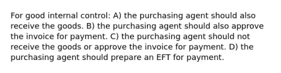 For good internal control: A) the purchasing agent should also receive the goods. B) the purchasing agent should also approve the invoice for payment. C) the purchasing agent should not receive the goods or approve the invoice for payment. D) the purchasing agent should prepare an EFT for payment.