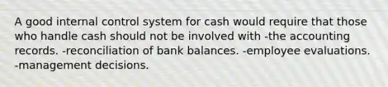 A good internal control system for cash would require that those who handle cash should not be involved with -the accounting records. -reconciliation of bank balances. -employee evaluations. -management decisions.