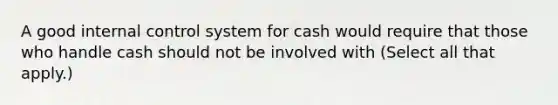 A good internal control system for cash would require that those who handle cash should not be involved with (Select all that apply.)