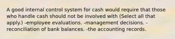 A good internal control system for cash would require that those who handle cash should not be involved with (Select all that apply.) -employee evaluations. -management decisions. -reconciliation of bank balances. -the accounting records.