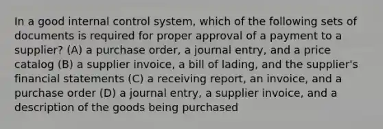 In a good <a href='https://www.questionai.com/knowledge/kjj42owoAP-internal-control' class='anchor-knowledge'>internal control</a>​ system, which of the following sets of documents is required for proper approval of a payment to a​ supplier? (A) a purchase​ order, a journal​ entry, and a price catalog (B) a supplier​ invoice, a bill of​ lading, and the​ supplier's <a href='https://www.questionai.com/knowledge/kFBJaQCz4b-financial-statements' class='anchor-knowledge'>financial statements</a> (C) a receiving​ report, an​ invoice, and a purchase order (D) a journal​ entry, a supplier​ invoice, and a description of the goods being purchased