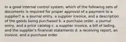 In a good internal control system, which of the following sets of documents is required for proper approval of a payment to a supplier? a. a journal entry, a supplier invoice, and a description of the goods being purchased b. a purchase order, a journal entry, and a price catalog c. a supplier invoice, a bill of lading, and the supplier's financial statements d. a receiving report, an invoice, and a purchase order