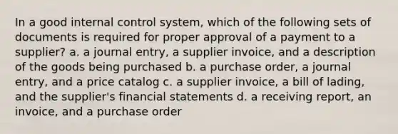 In a good internal control system, which of the following sets of documents is required for proper approval of a payment to a supplier? a. a journal entry, a supplier invoice, and a description of the goods being purchased b. a purchase order, a journal entry, and a price catalog c. a supplier invoice, a bill of lading, and the supplier's financial statements d. a receiving report, an invoice, and a purchase order