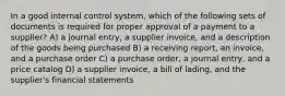 In a good internal control system, which of the following sets of documents is required for proper approval of a payment to a supplier? A) a journal entry, a supplier invoice, and a description of the goods being purchased B) a receiving report, an invoice, and a purchase order C) a purchase order, a journal entry, and a price catalog D) a supplier invoice, a bill of lading, and the supplier's financial statements