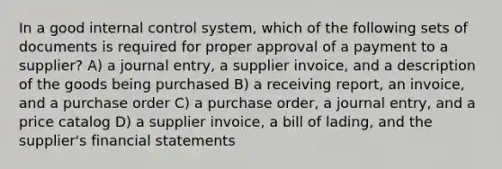 In a good internal control system, which of the following sets of documents is required for proper approval of a payment to a supplier? A) a journal entry, a supplier invoice, and a description of the goods being purchased B) a receiving report, an invoice, and a purchase order C) a purchase order, a journal entry, and a price catalog D) a supplier invoice, a bill of lading, and the supplier's financial statements