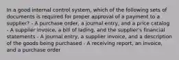 In a good internal control system, which of the following sets of documents is required for proper approval of a payment to a supplier? - A purchase order, a journal entry, and a price catalog - A supplier invoice, a bill of lading, and the supplier's financial statements - A journal entry, a supplier invoice, and a description of the goods being purchased - A receiving report, an invoice, and a purchase order