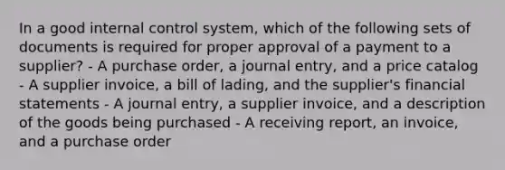 In a good <a href='https://www.questionai.com/knowledge/kjj42owoAP-internal-control' class='anchor-knowledge'>internal control</a> system, which of the following sets of documents is required for proper approval of a payment to a supplier? - A purchase order, a journal entry, and a price catalog - A supplier invoice, a bill of lading, and the supplier's <a href='https://www.questionai.com/knowledge/kFBJaQCz4b-financial-statements' class='anchor-knowledge'>financial statements</a> - A journal entry, a supplier invoice, and a description of the goods being purchased - A receiving report, an invoice, and a purchase order