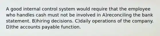 A good internal control system would require that the employee who handles cash must not be involved in A)reconciling the bank statement. B)hiring decisions. C)daily operations of the company. D)the accounts payable function.