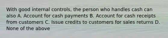 With good <a href='https://www.questionai.com/knowledge/kjj42owoAP-internal-control' class='anchor-knowledge'>internal control</a>s, the person who handles cash can also A. Account for cash payments B. Account for cash receipts from customers C. Issue credits to customers for sales returns D. None of the above