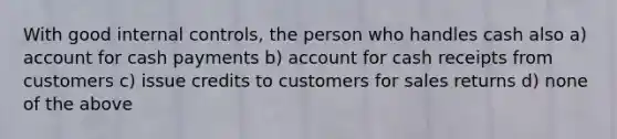 With good internal controls, the person who handles cash also a) account for cash payments b) account for cash receipts from customers c) issue credits to customers for sales returns d) none of the above