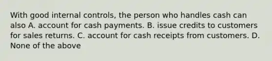 With good internal​ controls, the person who handles cash can also A. account for cash payments. B. issue credits to customers for sales returns. C. account for cash receipts from customers. D. None of the above