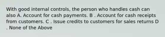 With good internal​ controls, the person who handles cash can also A. Account for cash payments. B . Account for cash receipts from customers. C . Issue credits to customers for sales returns D . None of the Above