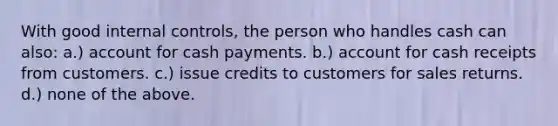 With good internal controls, the person who handles cash can also: a.) account for cash payments. b.) account for cash receipts from customers. c.) issue credits to customers for sales returns. d.) none of the above.