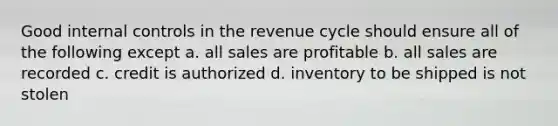 Good internal controls in the revenue cycle should ensure all of the following except a. all sales are profitable b. all sales are recorded c. credit is authorized d. inventory to be shipped is not stolen