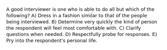 A good interviewer is one who is able to do all but which of the following? A) Dress in a fashion similar to that of the people being interviewed. B) Determine very quickly the kind of person the respondent will feel most comfortable with. C) Clarify questions when needed. D) Respectfully probe for responses. E) Pry into the respondent's personal life.